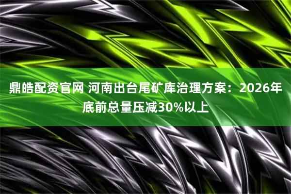 鼎皓配资官网 河南出台尾矿库治理方案：2026年底前总量压减30%以上