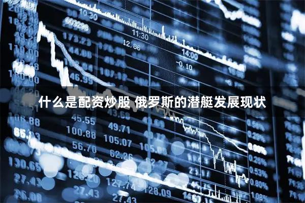 什么是配资炒股 俄罗斯的潜艇发展现状
