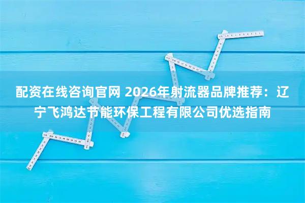 配资在线咨询官网 2026年射流器品牌推荐：辽宁飞鸿达节能环保工程有限公司优选指南