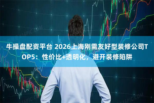 牛操盘配资平台 2026上海刚需友好型装修公司TOP5：性价比+透明化，避开装修陷阱