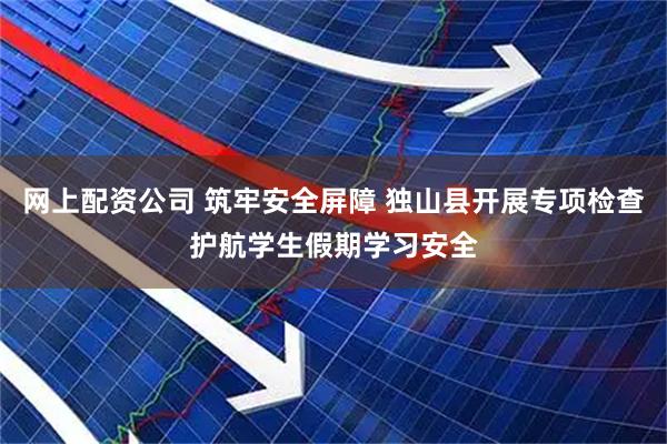 网上配资公司 筑牢安全屏障 独山县开展专项检查护航学生假期学习安全