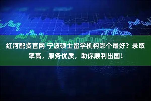 红河配资官网 宁波硕士留学机构哪个最好？录取率高，服务优质，助你顺利出国！