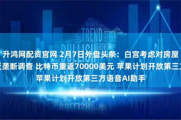 升鸿网配资官网 2月7日外盘头条：白宫考虑对房屋建筑商启动反垄断调查 比特币重返70000美元 苹果计划开放第三方语音AI助手
