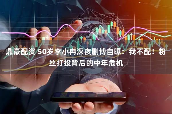 鼎豪配资 50岁李小冉深夜删博自曝：我不配！粉丝打投背后的中年危机