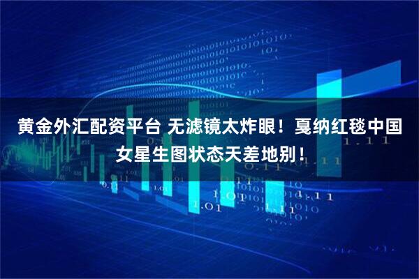 黄金外汇配资平台 无滤镜太炸眼！戛纳红毯中国女星生图状态天差地别！