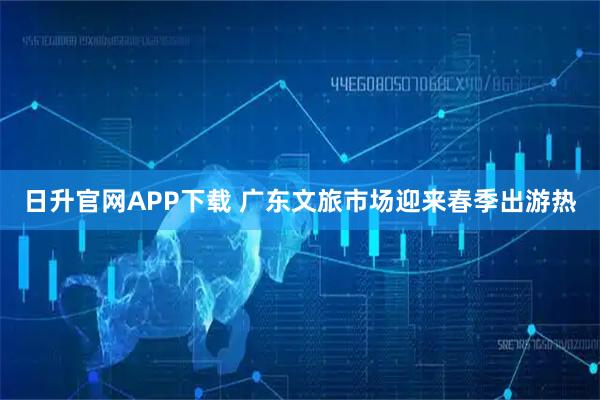 日升官网APP下载 广东文旅市场迎来春季出游热
