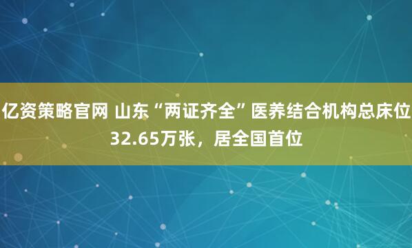 亿资策略官网 山东“两证齐全”医养结合机构总床位32.65万张，居全国首位