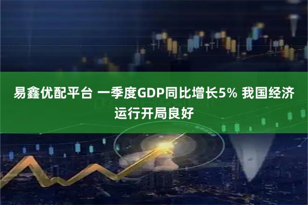 易鑫优配平台 一季度GDP同比增长5% 我国经济运行开局良好