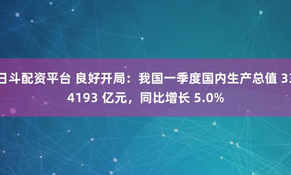 日斗配资平台 良好开局：我国一季度国内生产总值 334193 亿元，同比增长 5.0%