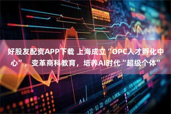 好股友配资APP下载 上海成立“OPC人才孵化中心”，变革商科教育，培养AI时代“超级个体”